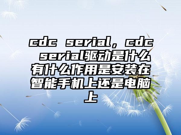 cdc serial，cdc serial驱动是什么有什么作用是安装在智能手机上还是电脑上