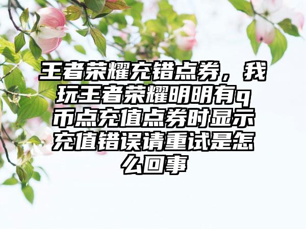 王者荣耀充错点券，我玩王者荣耀明明有q币点充值点券时显示充值错误请重试是怎么回事