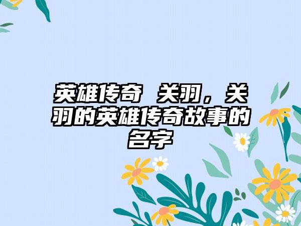 英雄传奇 关羽，关羽的英雄传奇故事的名字