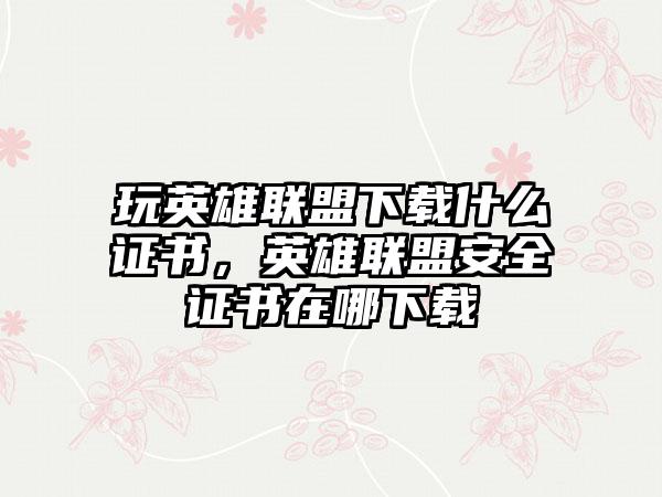 玩英雄联盟下载什么证书，英雄联盟安全证书在哪下载