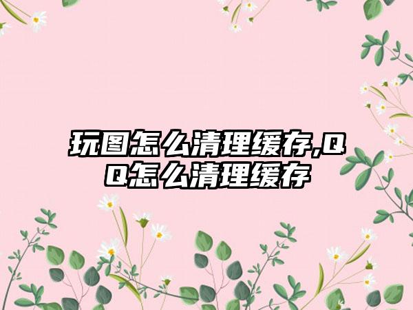 玩图怎么清理缓存,QQ怎么清理缓存