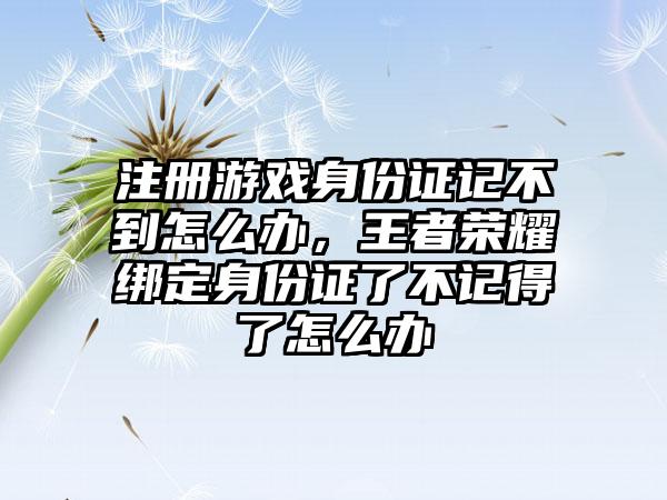 注册游戏身份证记不到怎么办,王者荣耀绑定身份证了不记得了怎么办