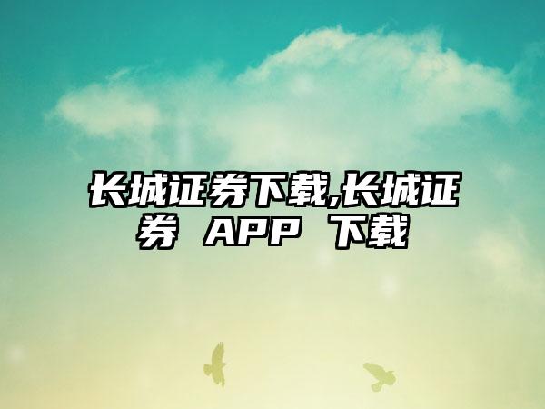 长城证券下载,长城证券 APP 下载