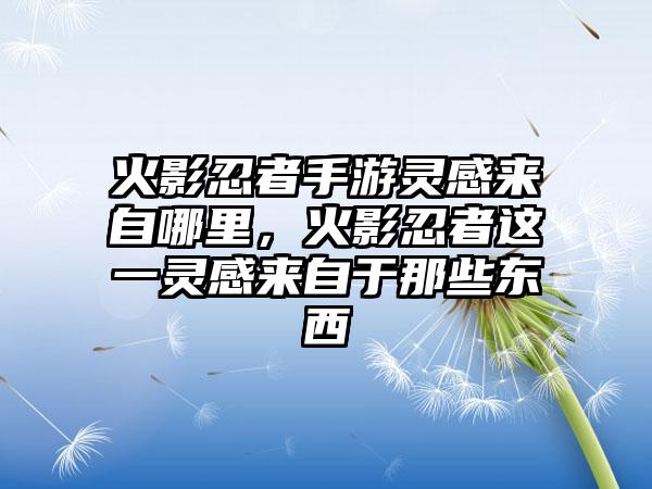 火影忍者手游灵感来自哪里，火影忍者这一灵感来自于那些东西
