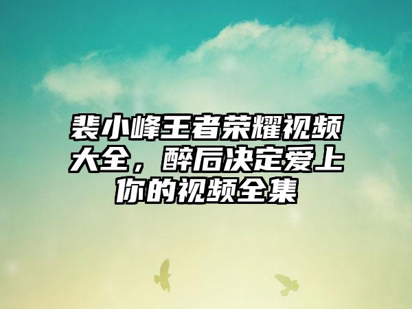 裴小峰王者荣耀视频大全，醉后决定爱上你的视频全集