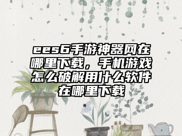 ees6手游神器网在哪里下载，手机游戏怎么破解用什么软件在哪里下载