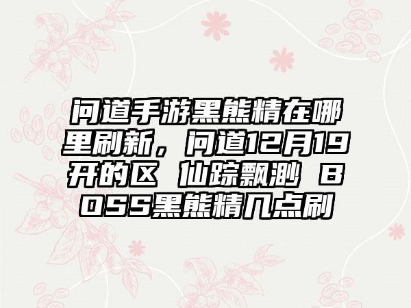 问道手游黑熊精在哪里刷新，问道12月19开的区 仙踪飘渺 BOSS黑熊精几点刷
