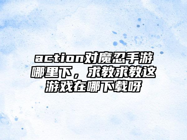 action对魔忍手游哪里下，求教求教这游戏在哪下载呀