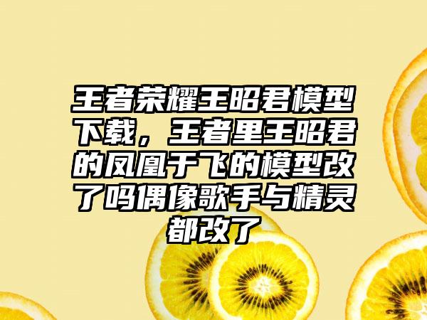 王者荣耀王昭君模型下载，王者里王昭君的凤凰于飞的模型改了吗偶像歌手与精灵都改了