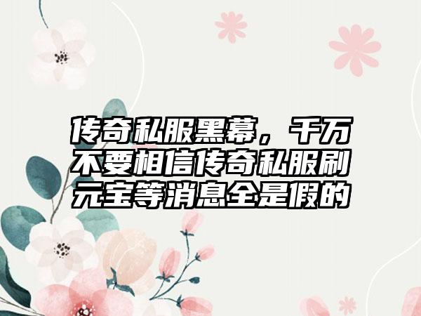 传奇私服黑幕，千万不要相信传奇私服刷元宝等消息全是假的