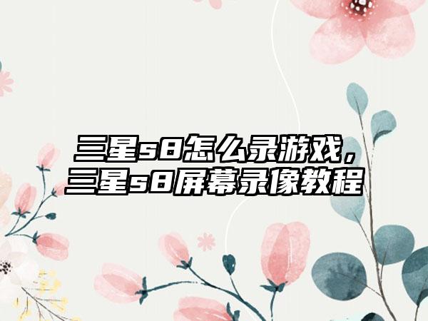 三星s8怎么录游戏，三星s8屏幕录像教程