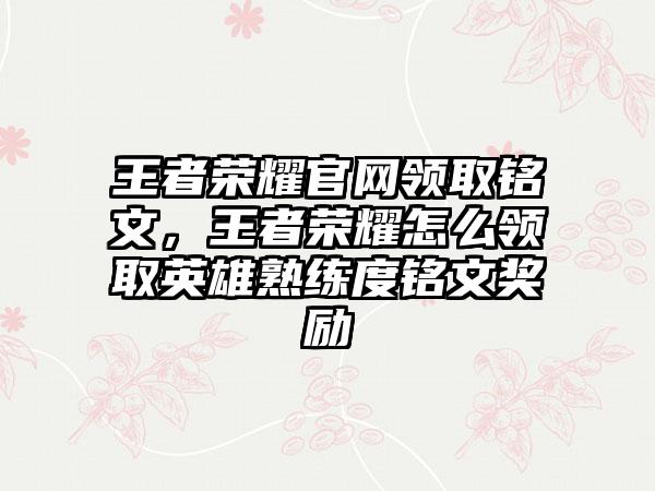 王者荣耀官网领取铭文，王者荣耀怎么领取英雄熟练度铭文奖励