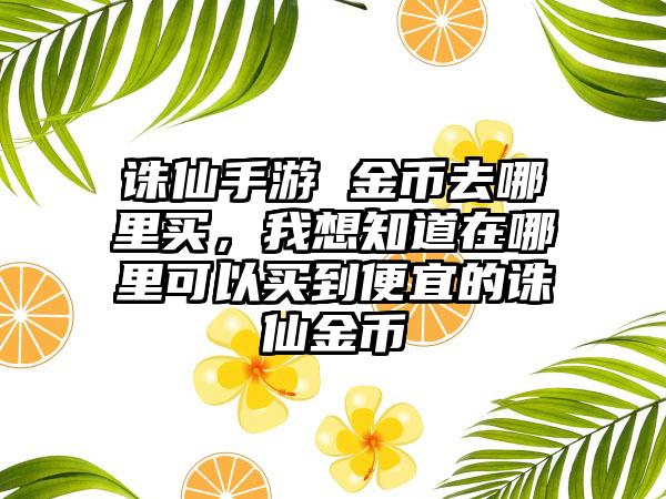 诛仙手游 金币去哪里买，我想知道在哪里可以买到便宜的诛仙金币