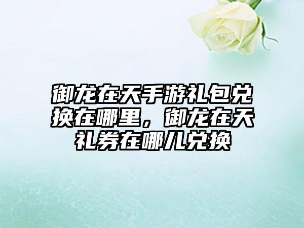 御龙在天手游礼包兑换在哪里，御龙在天礼券在哪儿兑换