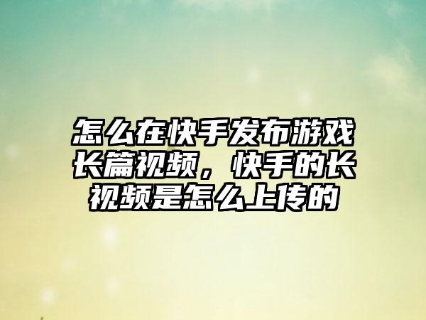 怎么在快手发布游戏长篇视频，快手的长视频是怎么上传的