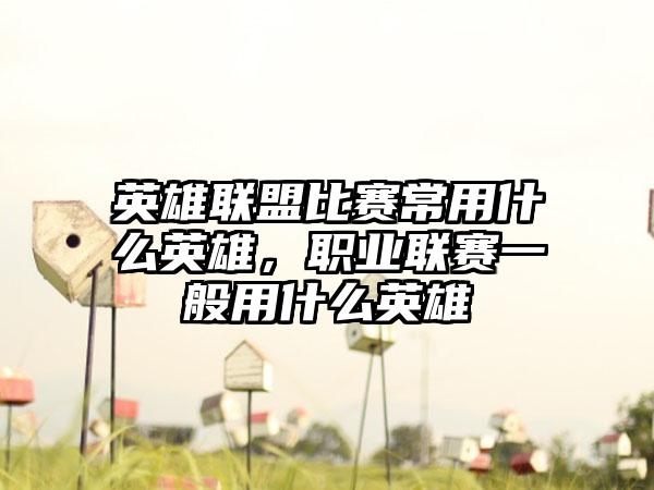 英雄联盟比赛常用什么英雄，职业联赛一般用什么英雄