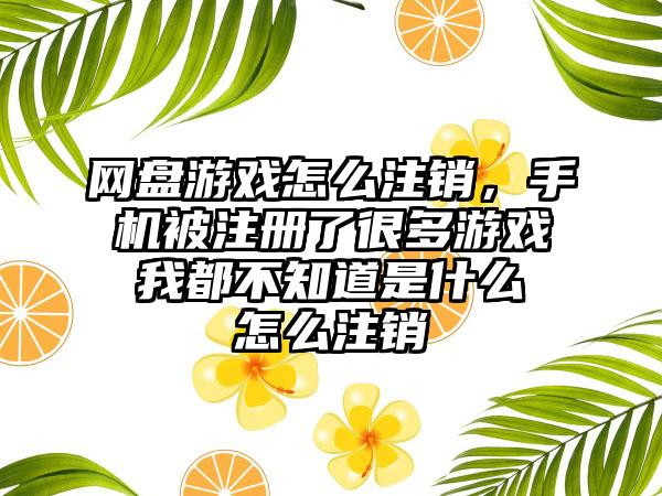 网盘游戏怎么注销，手机被注册了很多游戏 我都不知道是什么 怎么注销