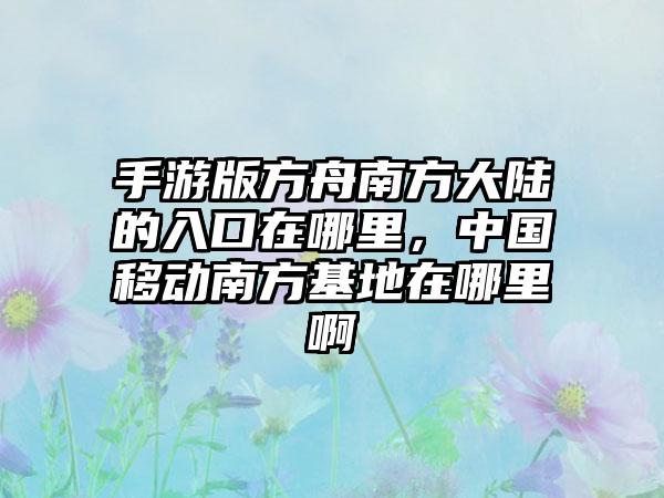 手游版方舟南方大陆的入口在哪里，中国移动南方基地在哪里啊