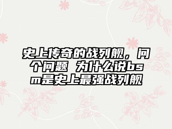 史上传奇的战列舰，问个问题 为什么说bsm是史上最强战列舰