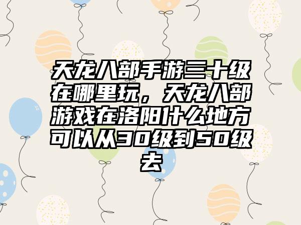 天龙八部手游三十级在哪里玩，天龙八部游戏在洛阳什么地方可以从30级到50级去