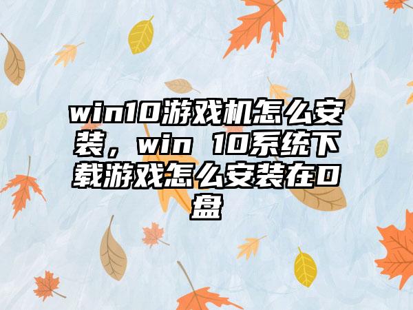 win10游戏机怎么安装，win 10系统下载游戏怎么安装在D盘