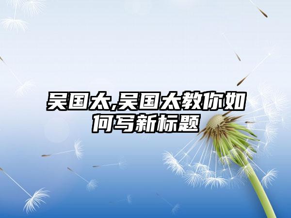 吴国太,吴国太教你如何写新标题