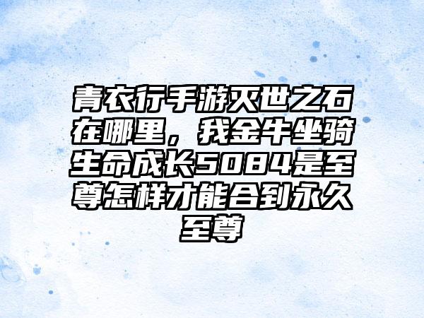 青衣行手游灭世之石在哪里，我金牛坐骑生命成长5084是至尊怎样才能合到永久至尊