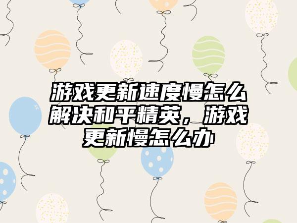 游戏更新速度慢怎么解决和平精英，游戏更新慢怎么办