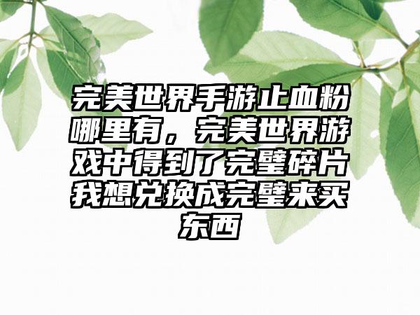 完美世界手游止血粉哪里有，完美世界游戏中得到了完璧碎片我想兑换成完璧来买东西