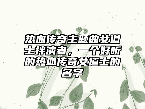 热血传奇主题曲女道士拌演者，一个好听的热血传奇女道士的名字