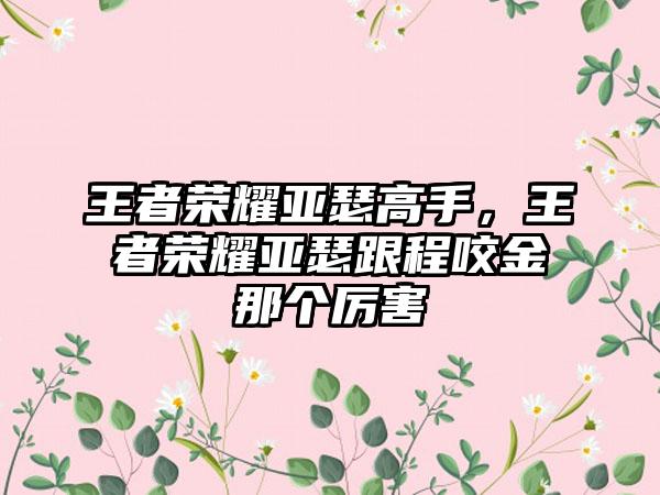 王者荣耀亚瑟高手，王者荣耀亚瑟跟程咬金那个厉害