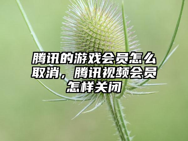 腾讯的游戏会员怎么取消，腾讯视频会员怎样关闭