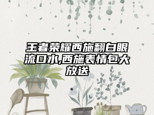 王者荣耀西施翻白眼流口水,西施表情包大放送