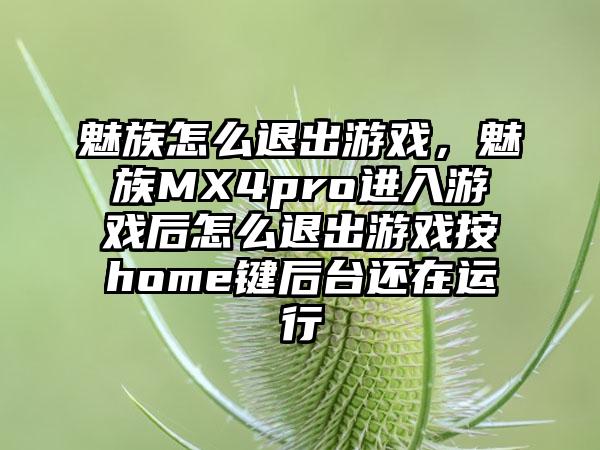 魅族怎么退出游戏，魅族MX4pro进入游戏后怎么退出游戏按home键后台还在运行