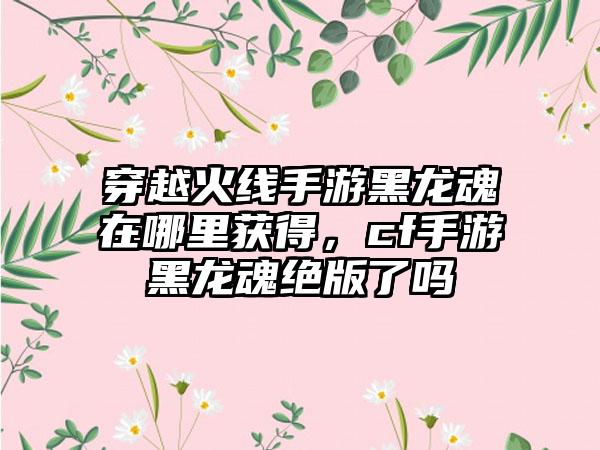 穿越火线手游黑龙魂在哪里获得，cf手游黑龙魂绝版了吗