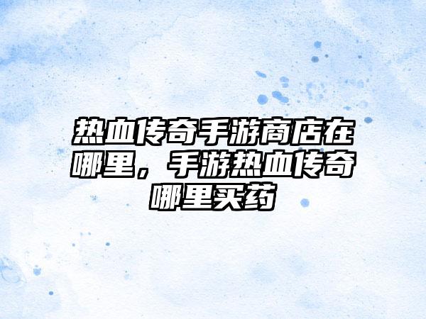 热血传奇手游商店在哪里，手游热血传奇哪里买药