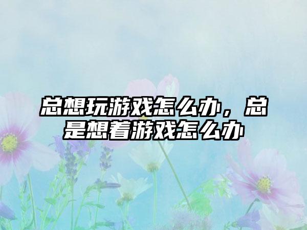 总想玩游戏怎么办，总是想着游戏怎么办