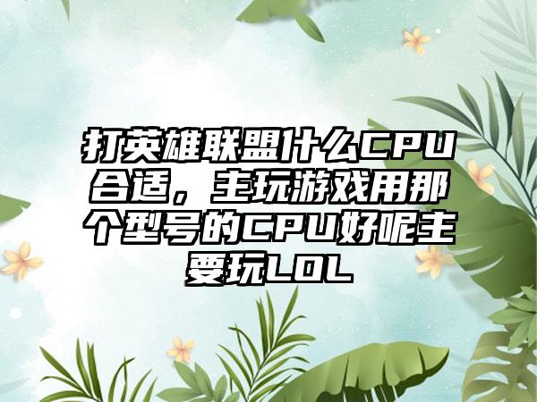 打英雄联盟什么CPU合适，主玩游戏用那个型号的CPU好呢主要玩LOL