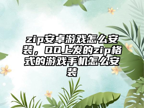 zip安卓游戏怎么安装，QQ上发的zip格式的游戏手机怎么安装