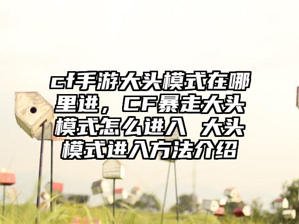 cf手游大头模式在哪里进，CF暴走大头模式怎么进入 大头模式进入方法介绍