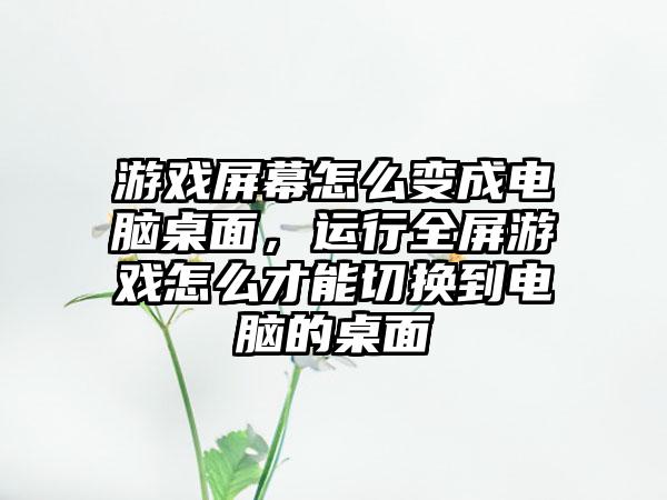 游戏屏幕怎么变成电脑桌面，运行全屏游戏怎么才能切换到电脑的桌面
