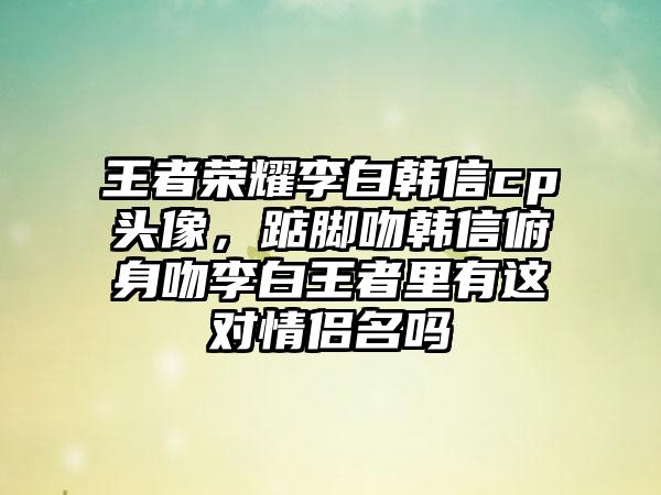 王者荣耀李白韩信cp头像，踮脚吻韩信俯身吻李白王者里有这对情侣名吗