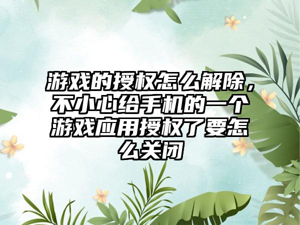 游戏的授权怎么解除，不小心给手机的一个游戏应用授权了要怎么关闭