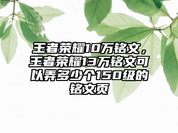 王者荣耀10万铭文，王者荣耀13万铭文可以弄多少个150级的铭文页