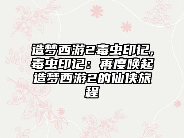 造梦西游2毒虫印记,毒虫印记：再度唤起造梦西游2的仙侠旅程