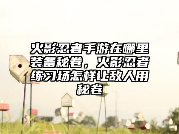 火影忍者手游在哪里装备秘卷，火影忍者练习场怎样让敌人用秘卷