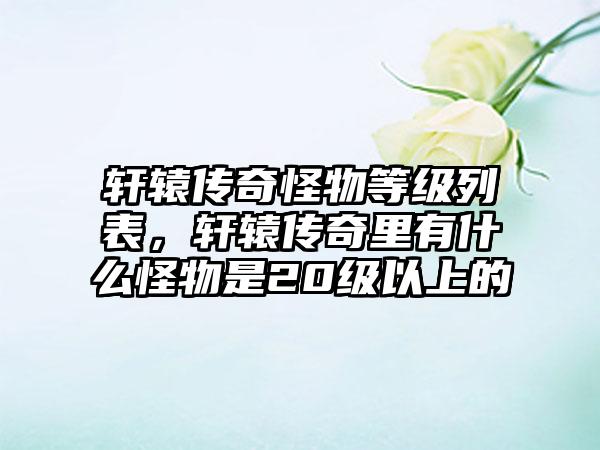 轩辕传奇怪物等级列表，轩辕传奇里有什么怪物是20级以上的