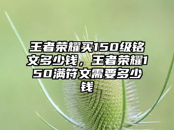 王者荣耀买150级铭文多少钱，王者荣耀150满符文需要多少钱