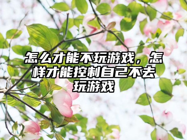 怎么才能不玩游戏，怎样才能控制自己不去玩游戏