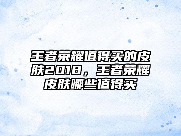 王者荣耀值得买的皮肤2018，王者荣耀皮肤哪些值得买